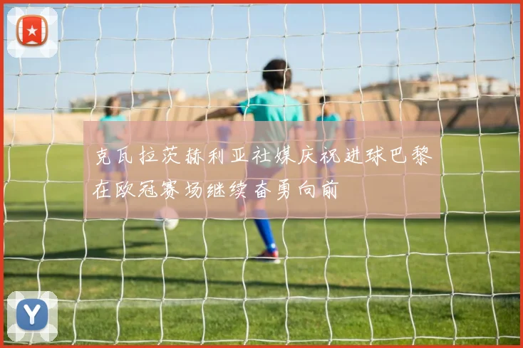 克瓦拉茨赫利亚社媒庆祝进球巴黎在欧冠赛场继续奋勇向前