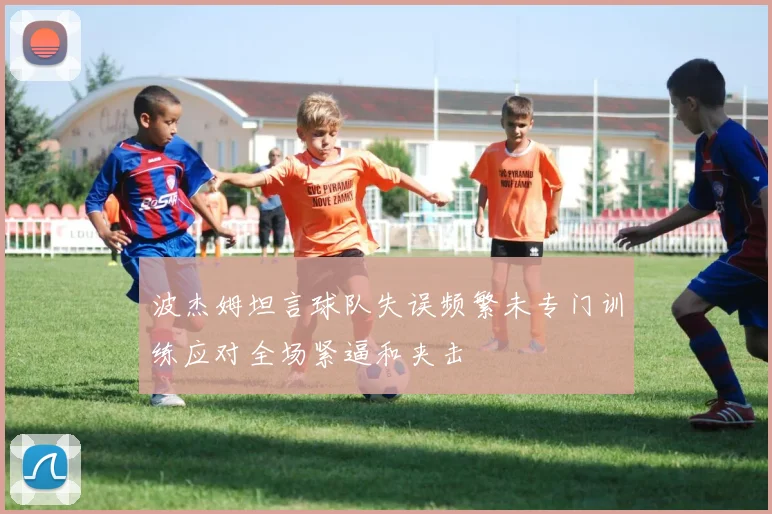 波杰姆坦言球队失误频繁未专门训练应对全场紧逼和夹击