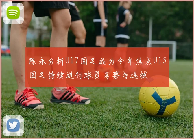 陈永分析U17国足成为今年焦点U15国足持续进行球员考察与选拔