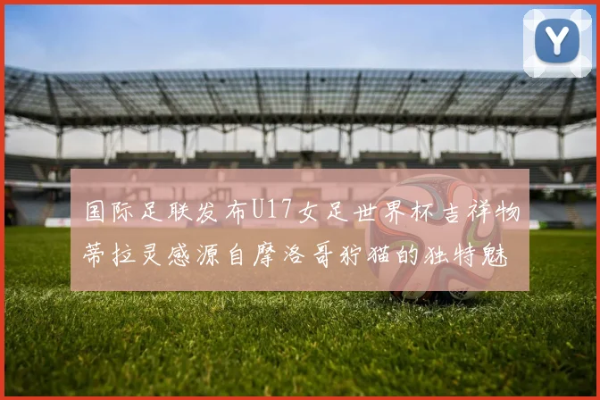国际足联发布U17女足世界杯吉祥物蒂拉灵感源自摩洛哥狞猫的独特魅力