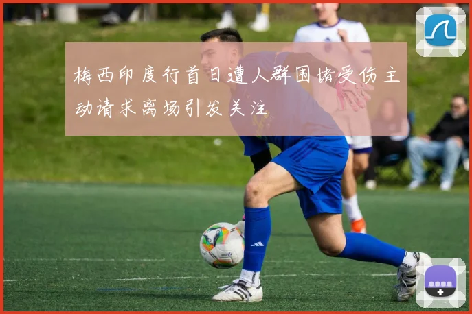 梅西印度行首日遭人群围堵受伤主动请求离场引发关注