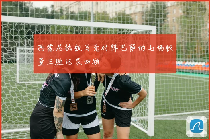 西蒙尼执教马竞对阵巴萨的七场较量三胜记录回顾