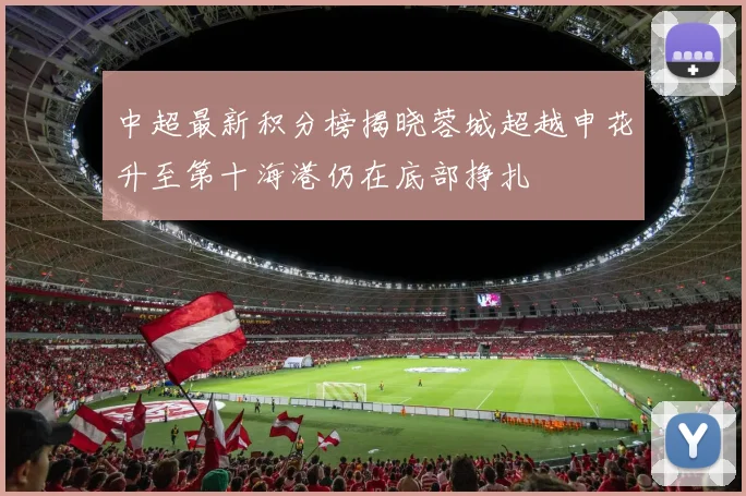 中超最新积分榜揭晓蓉城超越申花升至第十海港仍在底部挣扎
