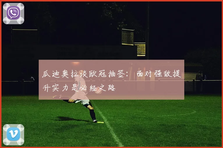 瓜迪奥拉谈欧冠抽签：面对强敌提升实力是必经之路