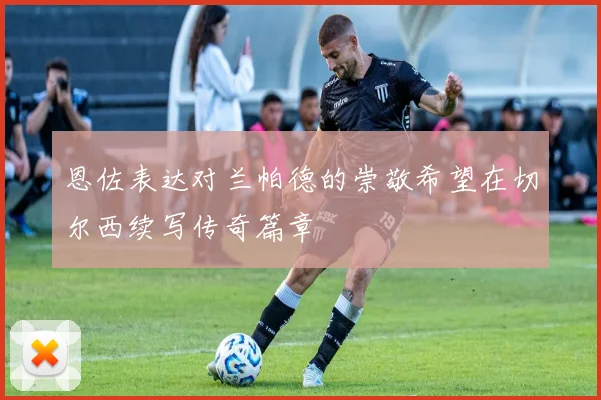 恩佐表达对兰帕德的崇敬希望在切尔西续写传奇篇章